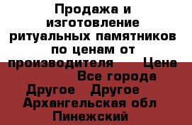 Продажа и изготовление ритуальных памятников по ценам от производителя!!! › Цена ­ 5 000 - Все города Другое » Другое   . Архангельская обл.,Пинежский 